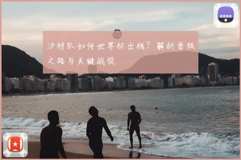 沙特队如何世界杯出线？解析晋级之路与关键战役